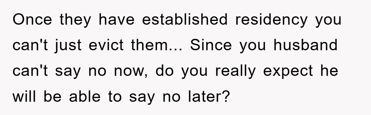 Once they have established residency you can't just evict them... Since you husband can't say no now, do you really expect he will be able to say no later?