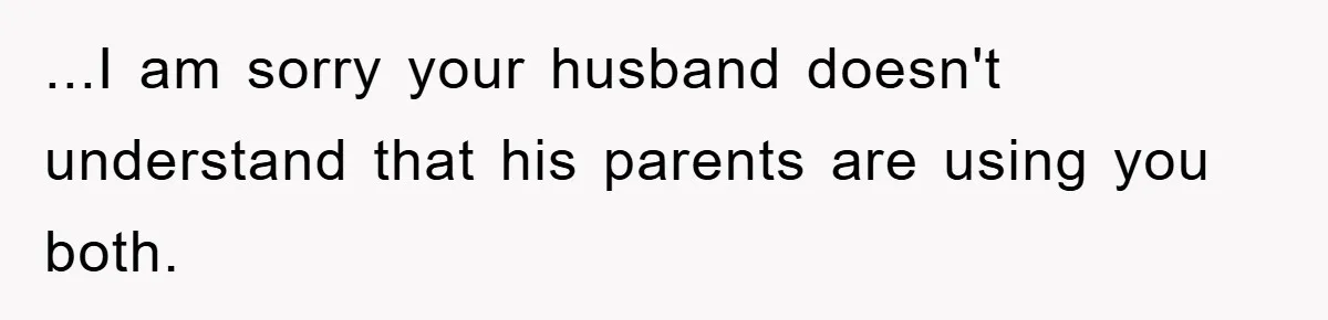 ...I am sorry your husband doesn't understand that his parents are using you both.