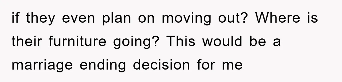 if they even plan on moving out? Where is their furniture going? This would be a marriage ending decision for me