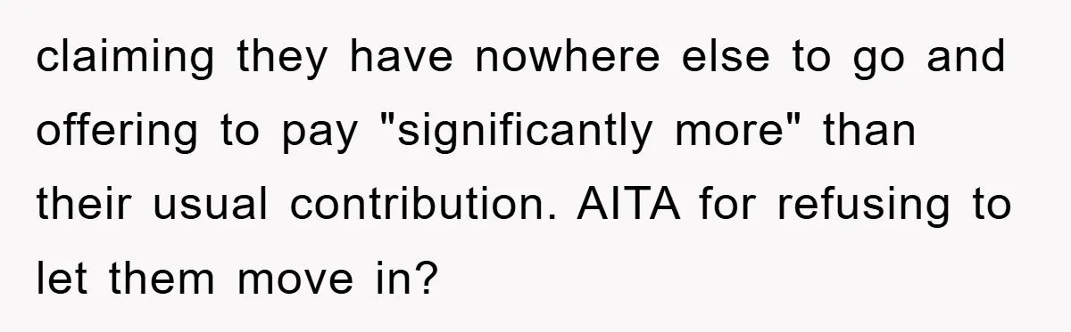 claiming they have nowhere else to go and offering to pay "significantly more" than their usual contribution. AITA for refusing to let them move in?