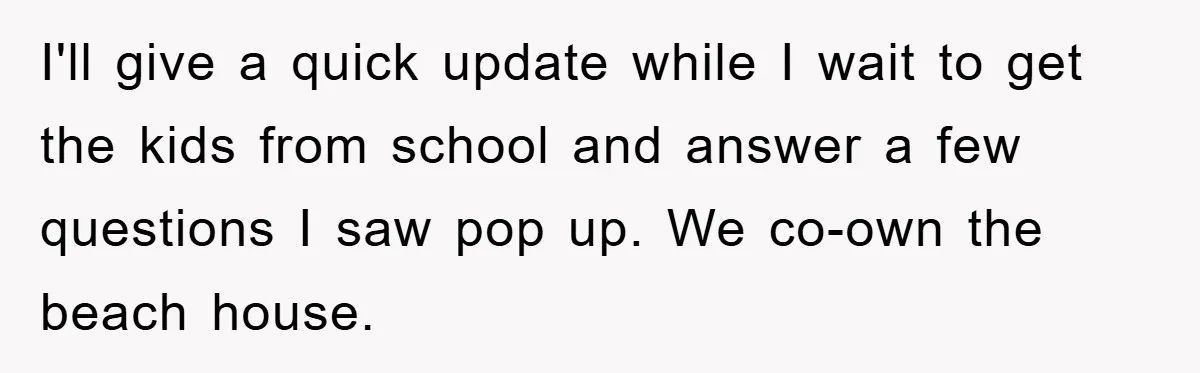 I'll give a quick update while I wait to get the kids from school and answer a few questions I saw pop up. We co-own the beach house.