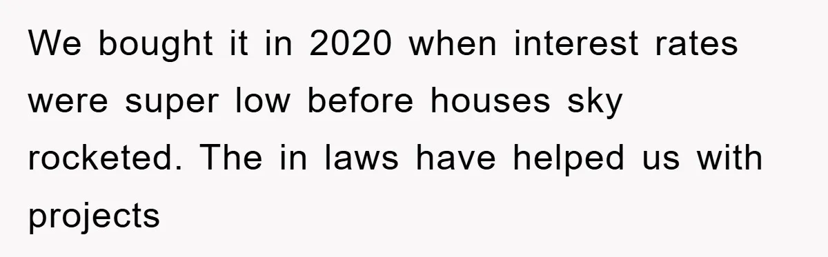 We bought it in 2020 when interest rates were super low before houses sky rocketed. The in laws have helped us with projects