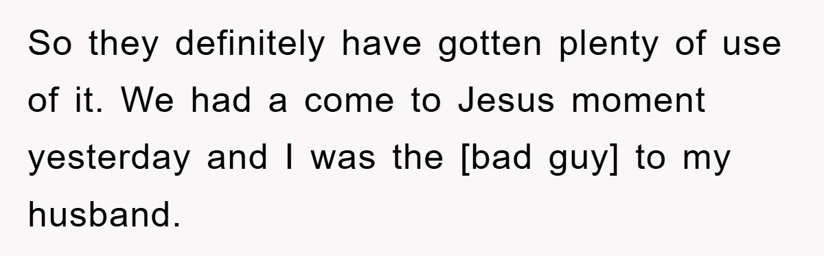 So they definitely have gotten plenty of use of it. We had a come to Jesus moment yesterday and I was the [bad guy] to my husband.