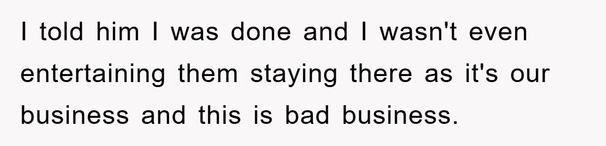 I told him I was done and I wasn't even entertaining them staying there as it's our business and this is bad business.