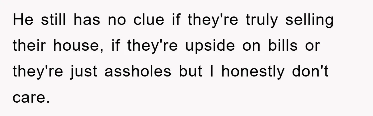 He still has no clue if they're truly selling their house, if they're upside on bills or they're just assholes but I honestly don't care.
