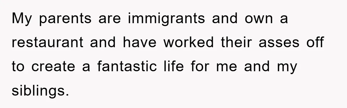 My parents are immigrants and own a restaurant and have worked their asses off to create a fantastic life for me and my siblings.