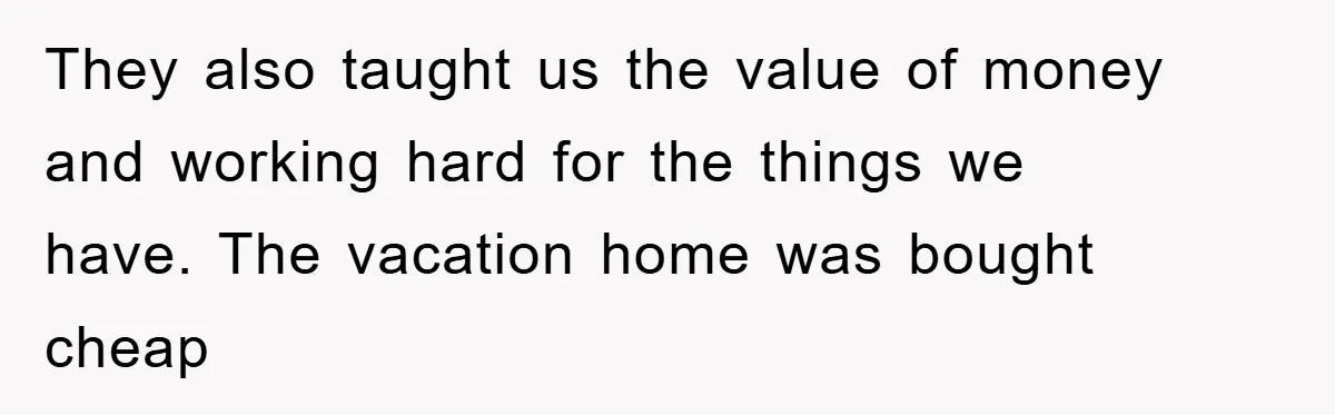 They also taught us the value of money and working hard for the things we have. The vacation home was bought cheap