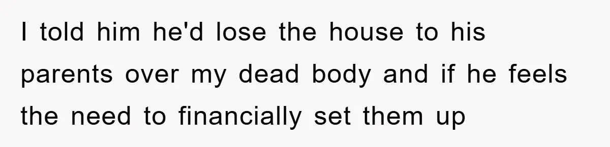I told him he'd lose the house to his parents over my dead body and if he feels the need to financially set them up