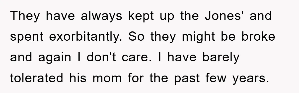 They have always kept up the Jones' and spent exorbitantly. So they might be broke and again I don't care. I have barely tolerated his mom for the past few...
