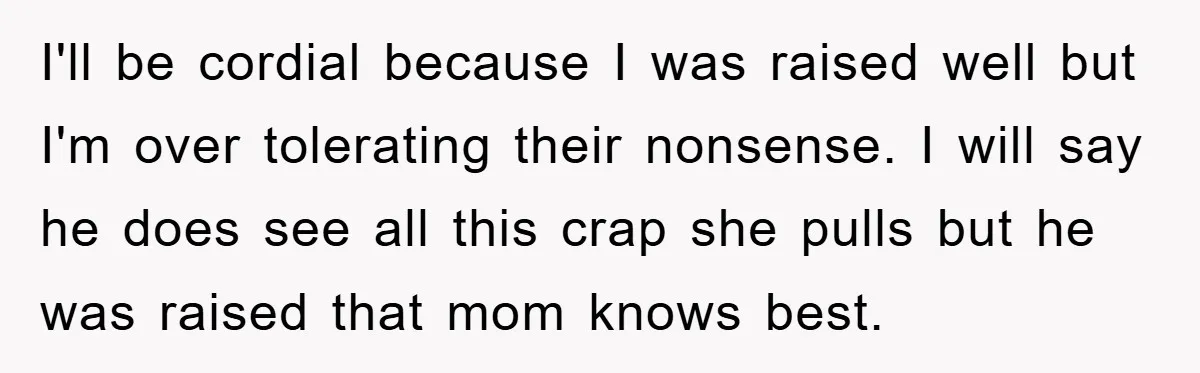 I'll be cordial because I was raised well but I'm over tolerating their nonsense. I will say he does see all this crap she pulls but he was raised that...