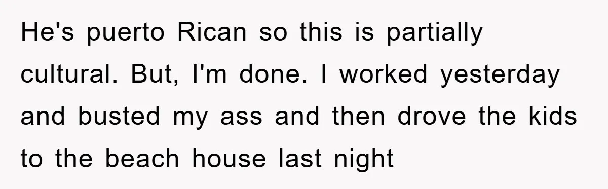 He's puerto Rican so this is partially cultural. But, I'm done. I worked yesterday and busted my ass and then drove the kids to the beach house last night