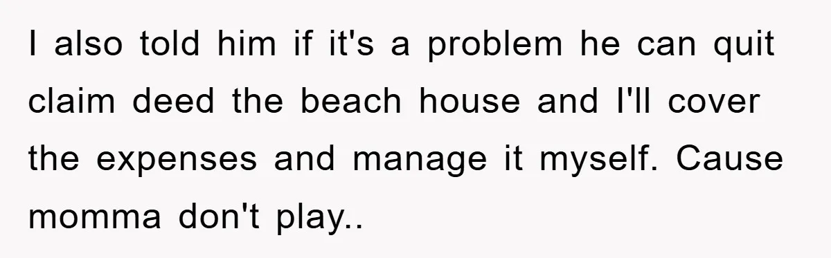I also told him if it's a problem he can quit claim deed the beach house and I'll cover the expenses and manage it myself. Cause momma don't play..