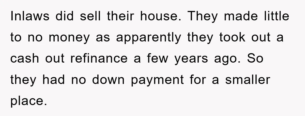 Inlaws did sell their house. They made little to no money as apparently they took out a cash out refinance a few years ago. So they had no down payment...