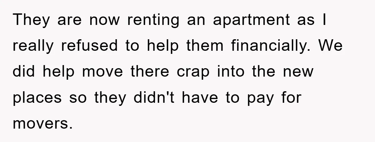 They are now renting an apartment as I really refused to help them financially. We did help move there crap into the new places so they didn't have to pay...