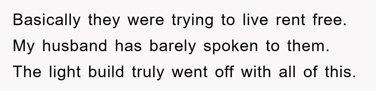 Basically they were trying to live rent free. My husband has barely spoken to them. The light build truly went off with all of this.
