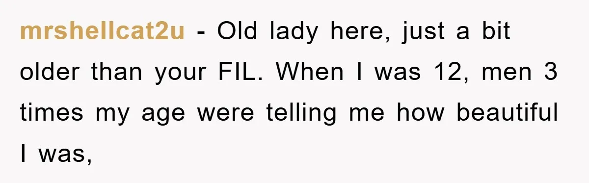 mrshellcat2u − Old lady here, just a bit older than your FIL. When I was 12, men 3 times my age were telling me how beautiful I was,