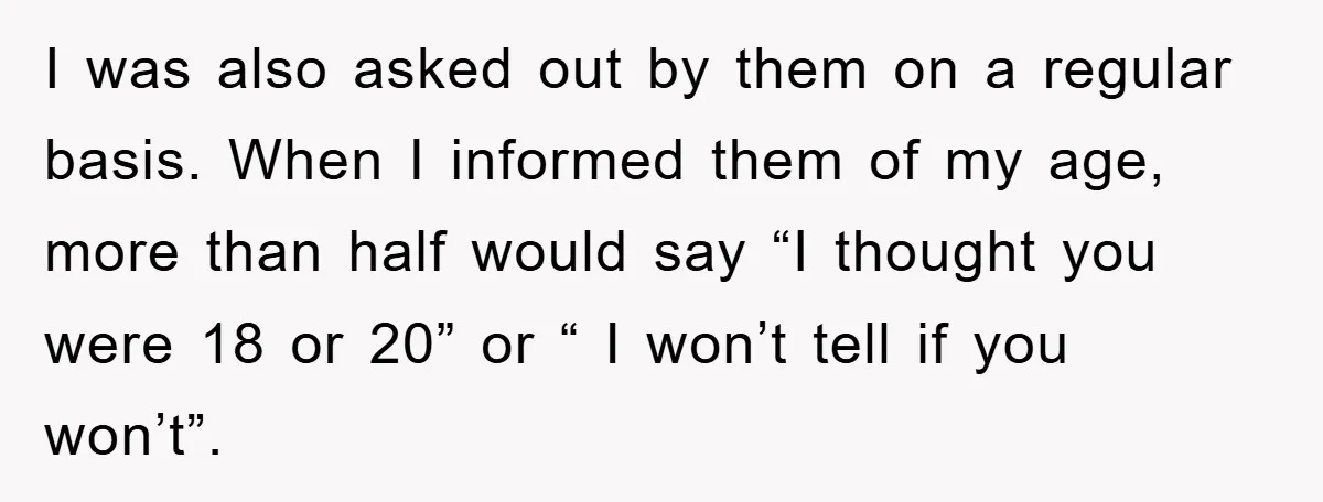 I was also asked out by them on a regular basis. When I informed them of my age, more than half would say “I thought you were 18 or 20”...