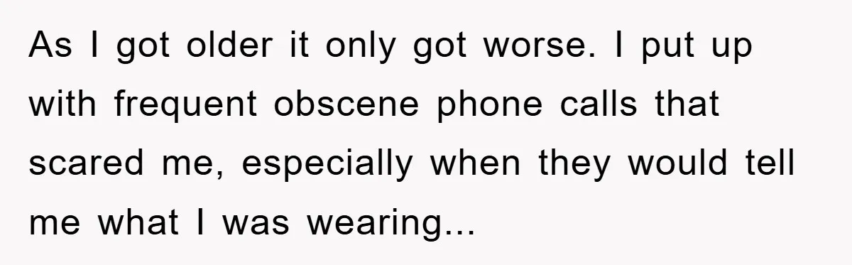 As I got older it only got worse. I put up with frequent obscene phone calls that scared me, especially when they would tell me what I was wearing...