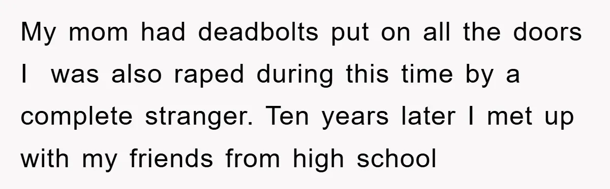 My mom had deadbolts put on all the doors I was also raped during this time by a complete stranger. Ten years later I met up with my friends from...