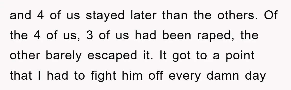 and 4 of us stayed later than the others. Of the 4 of us, 3 of us had been raped, the other barely escaped it. It got to a point...