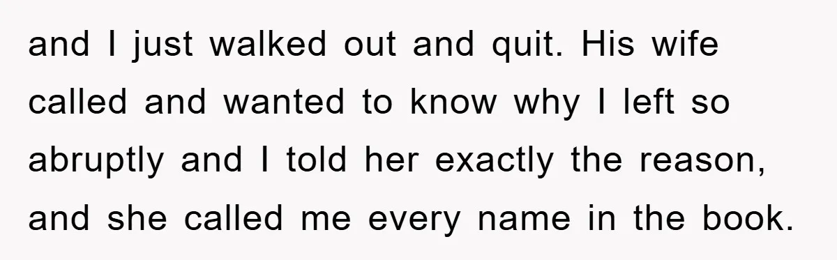 and I just walked out and quit. His wife called and wanted to know why I left so abruptly and I told her exactly the reason, and she called me...