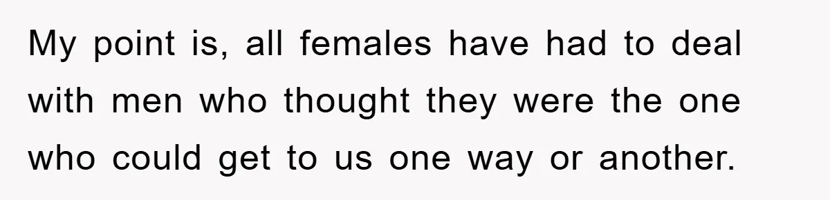 My point is, all females have had to deal with men who thought they were the one who could get to us one way or another.