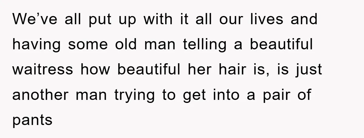 We’ve all put up with it all our lives and having some old man telling a beautiful waitress how beautiful her hair is, is just another man trying to get...