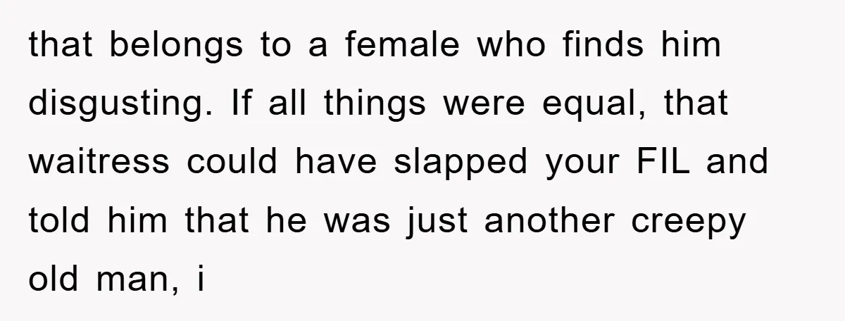 that belongs to a female who finds him disgusting. If all things were equal, that waitress could have slapped your FIL and told him that he was just another creepy...