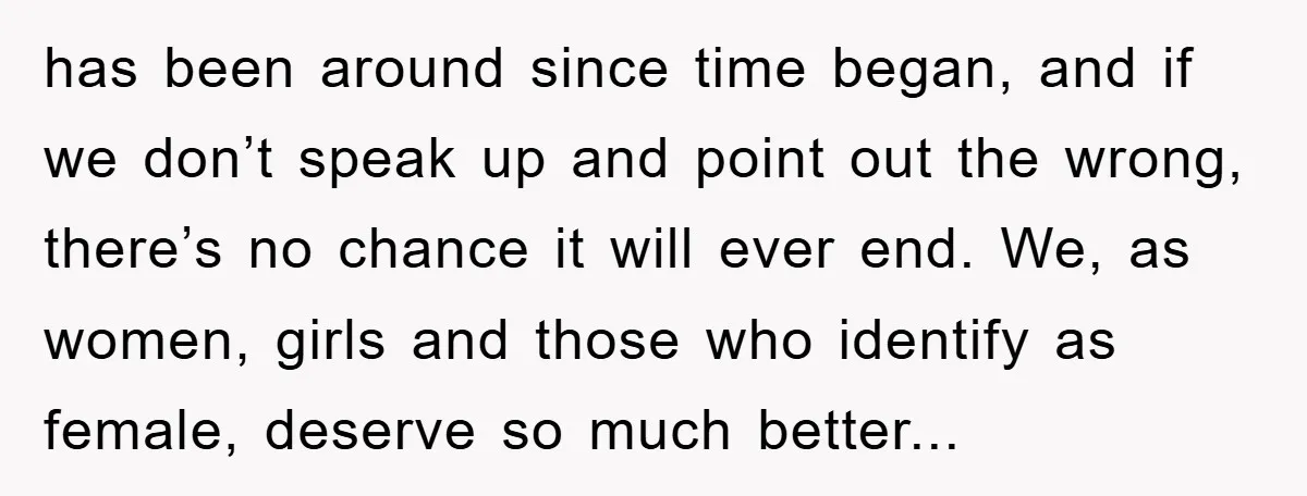 has been around since time began, and if we don’t speak up and point out the wrong, there’s no chance it will ever end. We, as women, girls and those...