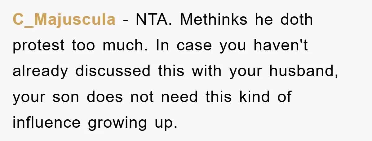 C_Majuscula − NTA. Methinks he doth protest too much. In case you haven't already discussed this with your husband, your son does not need this kind of influence growing up.
