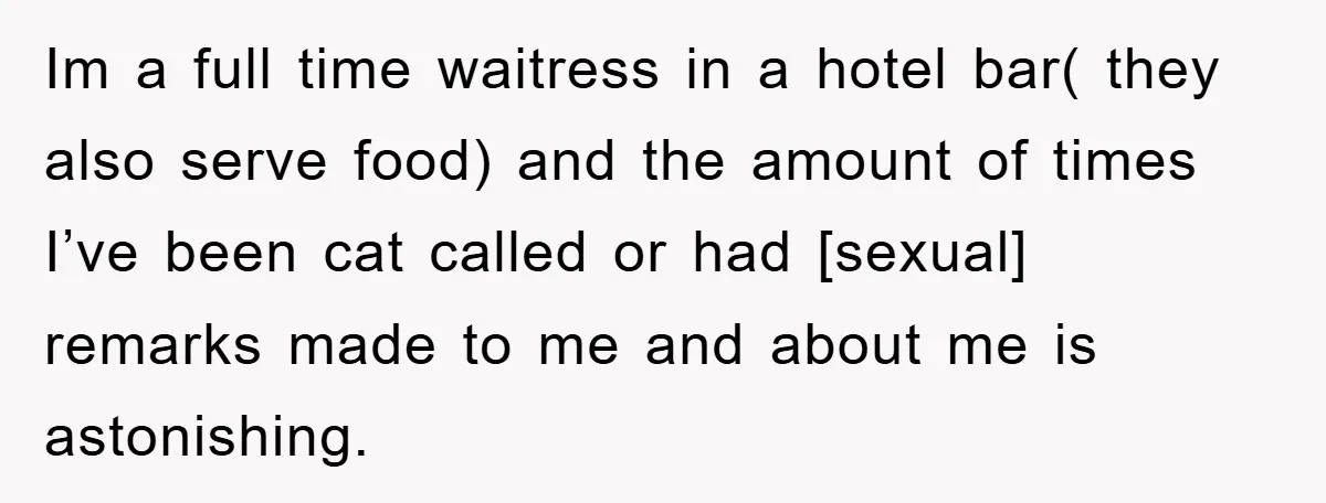 Im a full time waitress in a hotel bar( they also serve food) and the amount of times I’ve been cat called or had [sexual] remarks made to me and...