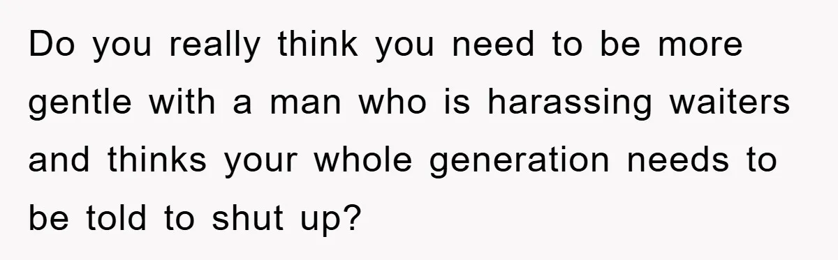 Do you really think you need to be more gentle with a man who is harassing waiters and thinks your whole generation needs to be told to shut up?