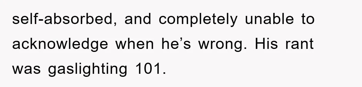 self-absorbed, and completely unable to acknowledge when he’s wrong. His rant was gaslighting 101.