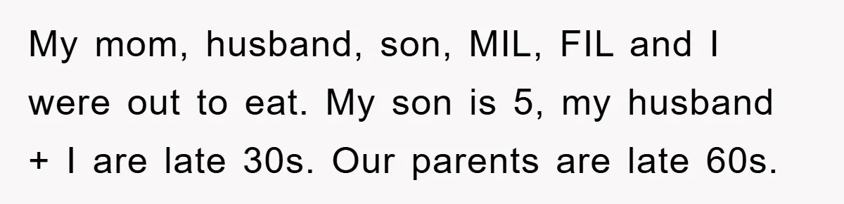 My mom, husband, son, MIL, FIL and I were out to eat. My son is 5, my husband + I are late 30s. Our parents are late 60s.