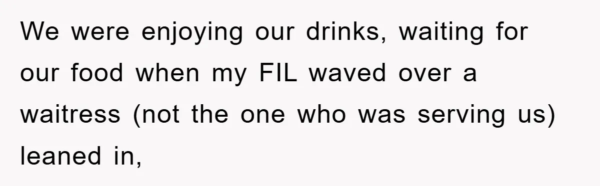 We were enjoying our drinks, waiting for our food when my FIL waved over a waitress (not the one who was serving us) leaned in,