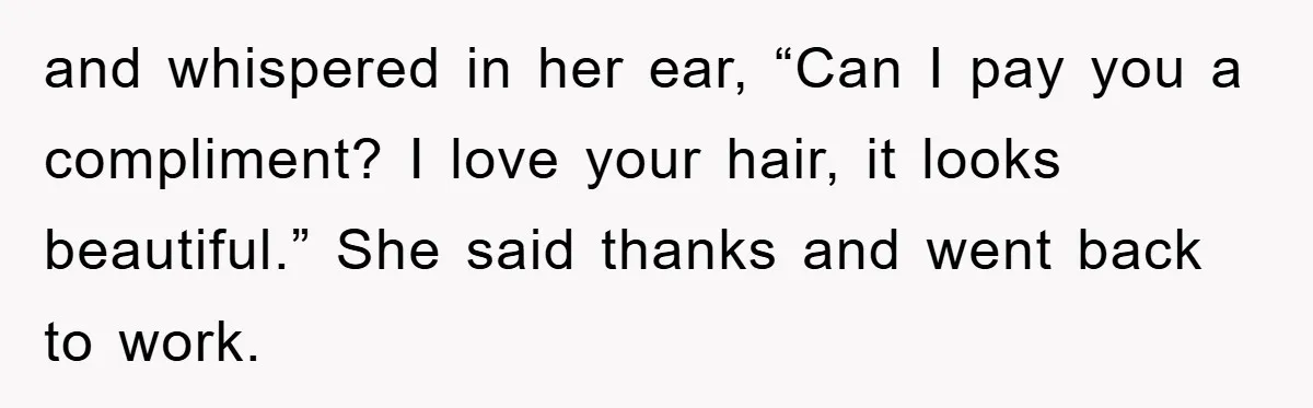 and whispered in her ear, “Can I pay you a compliment? I love your hair, it looks beautiful.” She said thanks and went back to work.