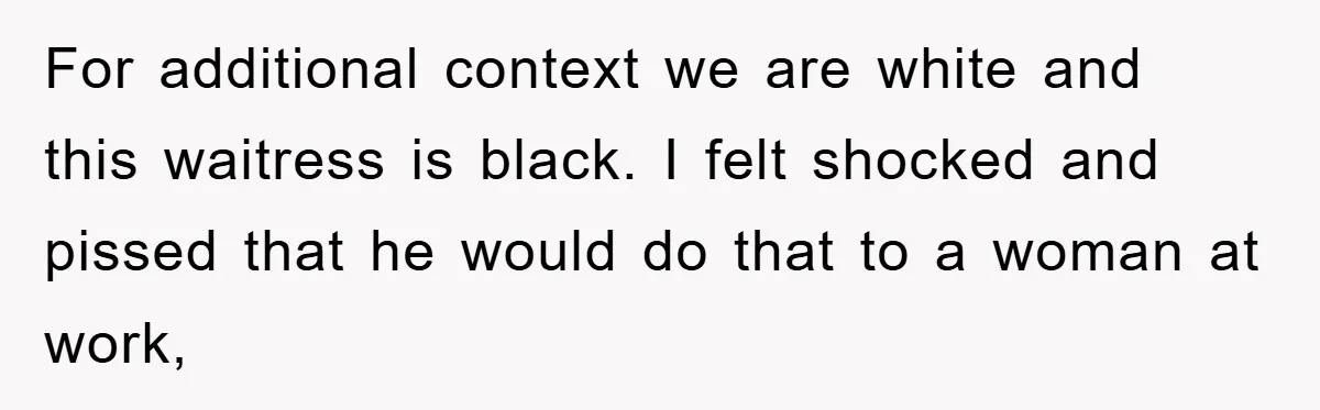 For additional context we are white and this waitress is black. I felt shocked and pissed that he would do that to a woman at work,