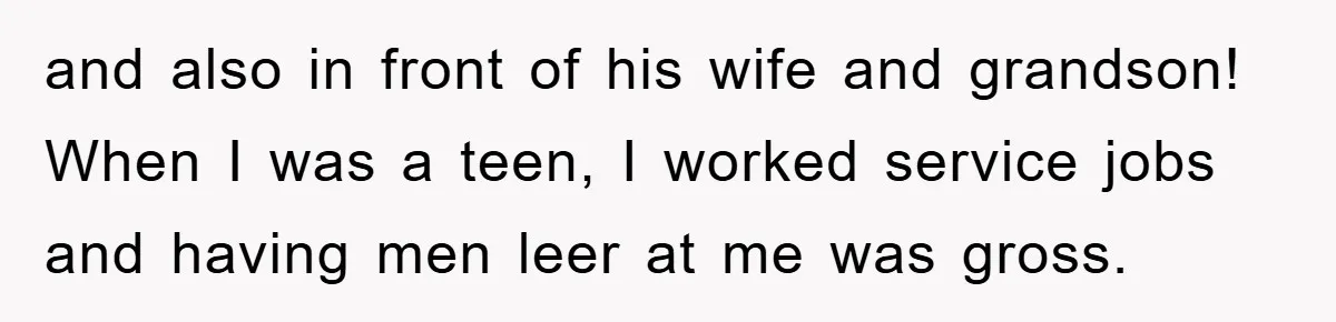 and also in front of his wife and grandson! When I was a teen, I worked service jobs and having men leer at me was gross.