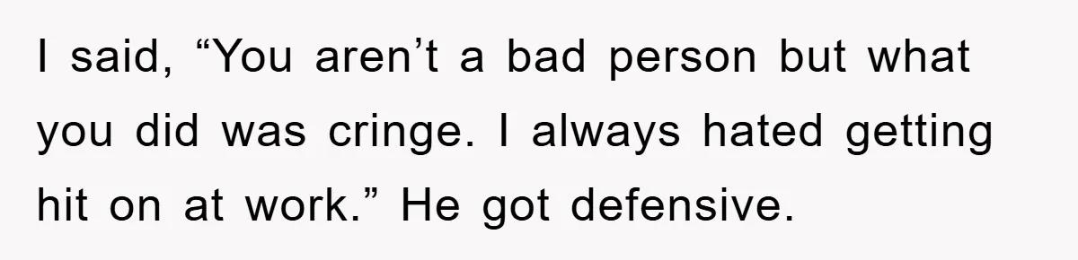 I said, “You aren’t a bad person but what you did was cringe. I always hated getting hit on at work.” He got defensive.