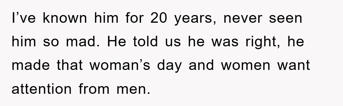 I’ve known him for 20 years, never seen him so mad. He told us he was right, he made that woman’s day and women want attention from men.