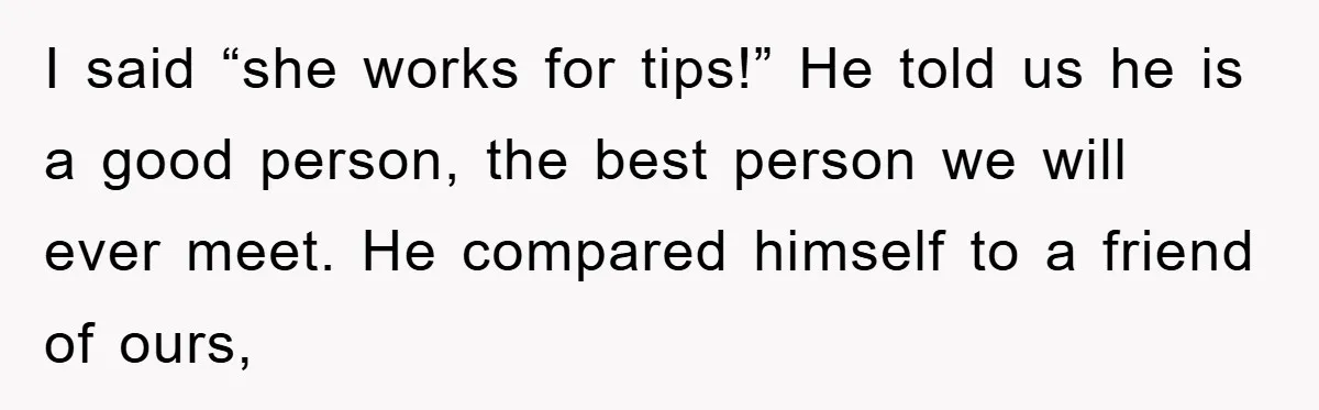 I said “she works for tips!” He told us he is a good person, the best person we will ever meet. He compared himself to a friend of ours,