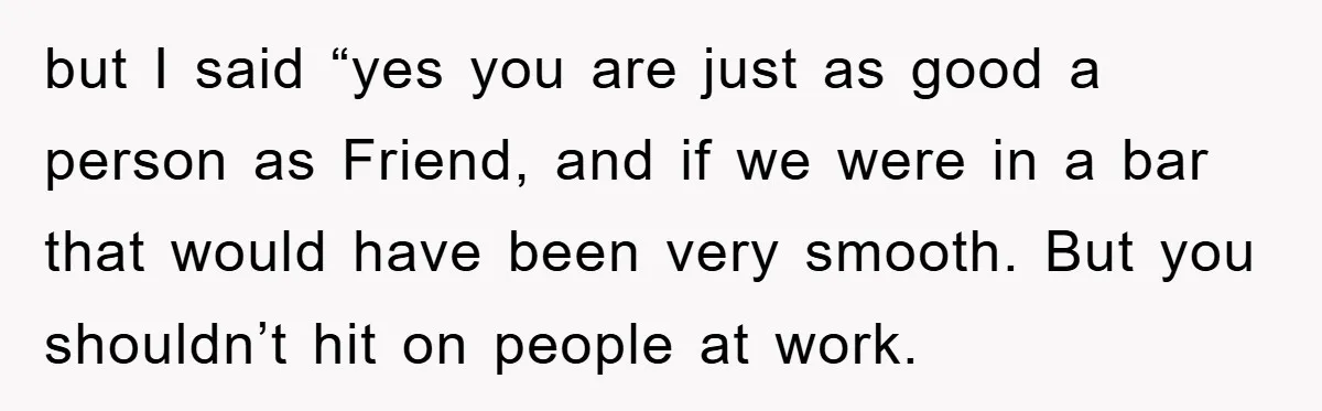 but I said “yes you are just as good a person as Friend, and if we were in a bar that would have been very smooth. But you shouldn’t hit...
