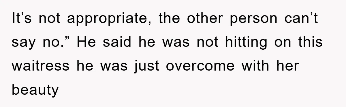 It’s not appropriate, the other person can’t say no.” He said he was not hitting on this waitress he was just overcome with her beauty
