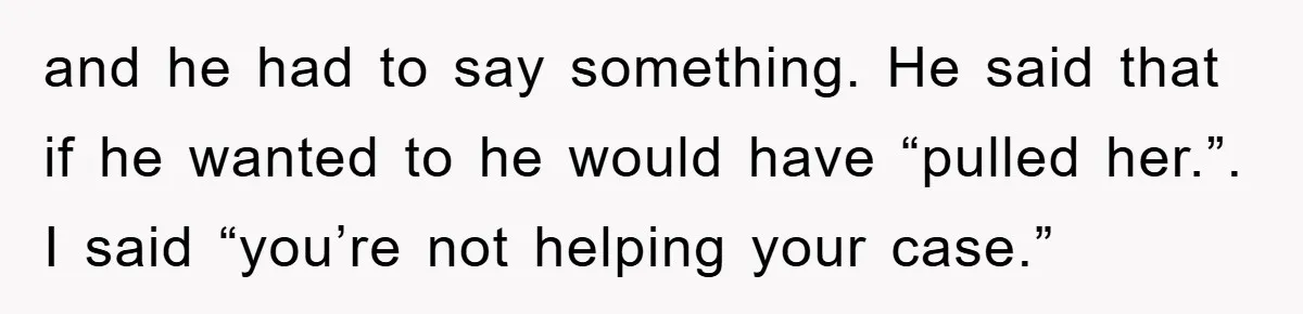 and he had to say something. He said that if he wanted to he would have “pulled her.”. I said “you’re not helping your case.”