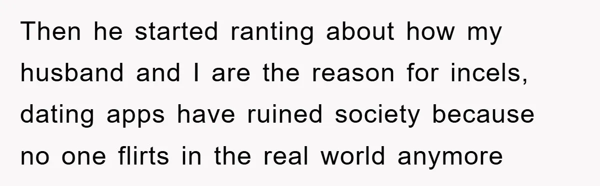 Then he started ranting about how my husband and I are the reason for incels, dating apps have ruined society because no one flirts in the real world anymore