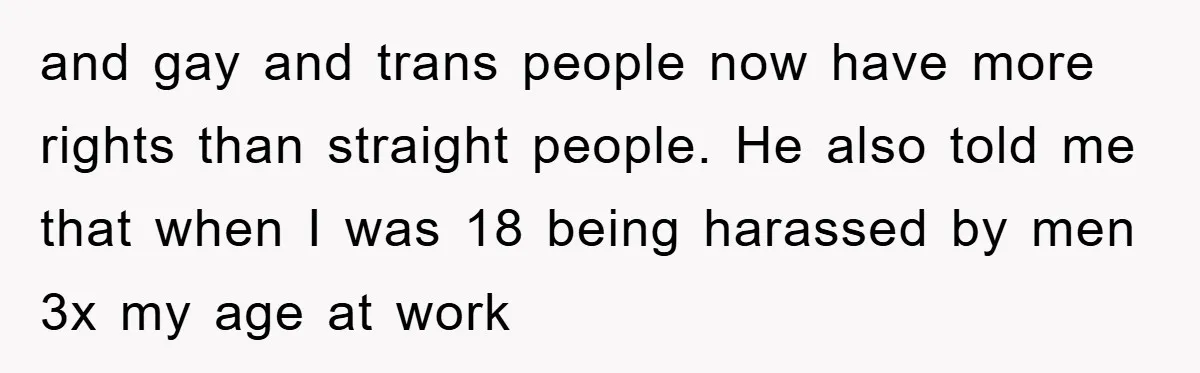 and gay and trans people now have more rights than straight people. He also told me that when I was 18 being harassed by men 3x my age at work