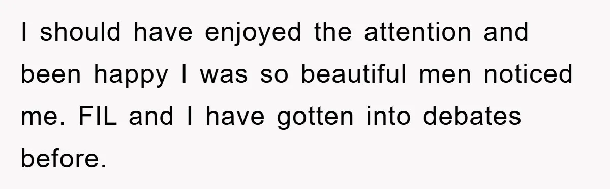 I should have enjoyed the attention and been happy I was so beautiful men noticed me. FIL and I have gotten into debates before.