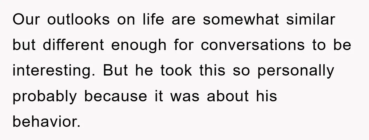 Our outlooks on life are somewhat similar but different enough for conversations to be interesting. But he took this so personally probably because it was about his behavior.