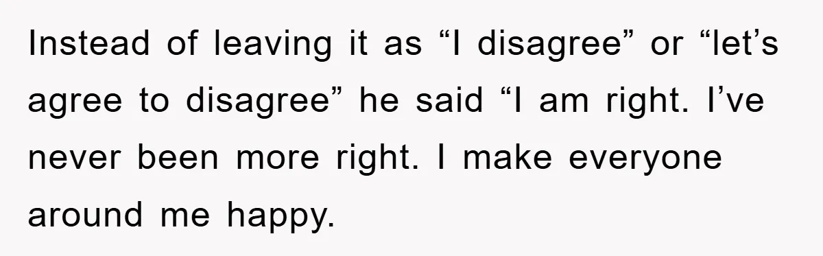 Instead of leaving it as “I disagree” or “let’s agree to disagree” he said “I am right. I’ve never been more right. I make everyone around me happy.