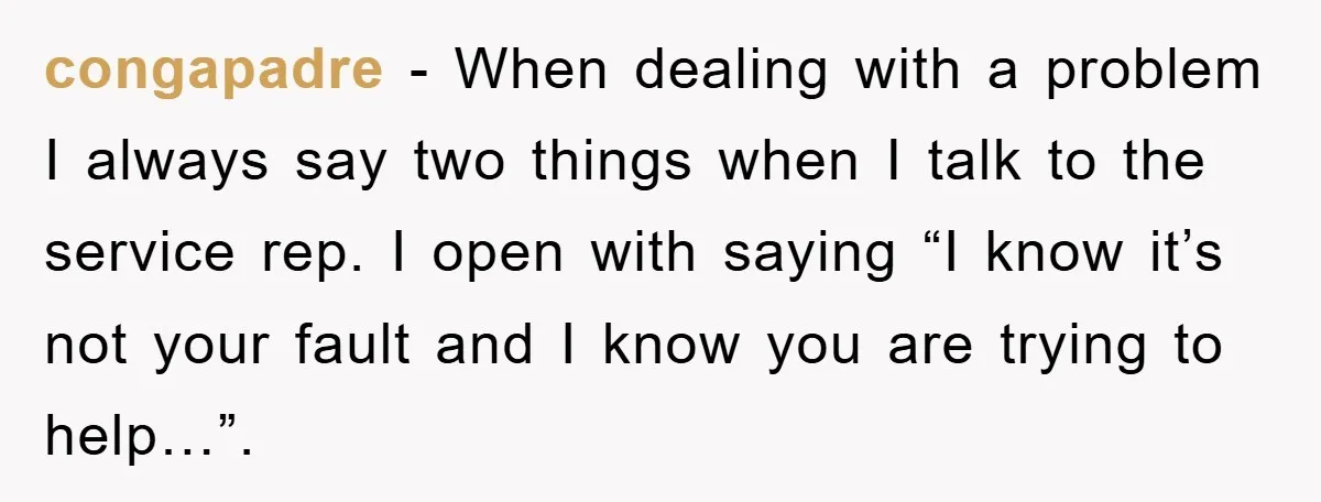 congapadre − When dealing with a problem I always say two things when I talk to the service rep. I open with saying “I know it’s not your fault and...